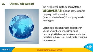 Jan Nederveen Pieterse menyatakan
GLOBALISASI adalah proses jangka
panjang dari keterkaitan
(interconnectedness) dunia yang makin
meningkat.
Globalisasi adalah proses penyebaran
unsur-unsur baru khususnya yang
menyangkut informasi secara mendunia
melalui media cetak, elektronika maupun
dunia maya.
ILMU PENGETAHUAN SOSIAL
A. Definisi Globalisasi
 