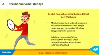 Bentuk Perubahan Sosial Budaya Dilihat
dari Waktunya
• Melalui modernisasi, sistem transportasi
mulai berubah menyesuaikan dengan
perkembangan masyarakat. Misalnya,
penggunaan MRT (Evolusi).
• Kekalahan Jepang atas Sekutu
dimanfaatkan Indonesia untuk
memproklamasikan kemerdekaan
Indonesia (Revolusi).
A. Perubahan Sosial Budaya
ILMU PENGETAHUAN SOSIAL
 