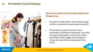 ILMU PENGETAHUAN SOSIAL
A. Perubahan Sosial Budaya
Bentuk Perubahan Sosial Budaya Dilihat dari
Pengaruhnya
• Perubahan model pakaian dan perubahan gaya
arsitektur. (perubahan yang pengaruhnya kecil)
• Industrialisasi di daerah pertanian akan
memengaruhi kehidupan masyarakat, mulai dari
hubungan kekeluargaan, sistem kerja, sistem
kepemilikan tanah, hingga sistem pelapisan
masyarakat. (perubahan yang pengaruhnya
besar)
 