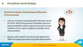 A. Perubahan Sosial Budaya
ILMU PENGETAHUAN SOSIAL
Bentuk Perubahan Sosial Budaya Dilihat dari
Perencanaanya
• Lahirnya Undang-Undang Republik Indonesia Nomor
20 Tahun 2003 tentang Sistem Pendidikan Nasional
yang menyatakan setiap warga berusia tujuh sampai
limabelas tahun wajib mengikuti pendidikan dasar.
(direncanakan)
• Bencana alam seperti Tsunami di aceh pada tahun
2004 merupakan peristiwa yang tidak direncanakan.
 