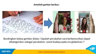 Amatilah gambar berikut:
Bandingkan kedua gambar diatas ! Apakah perubahan cara berkomunikasi dapat
dikategorikan sebagai perubahan sosial budaya pada era globalisasi ?
ILMU PENGETAHUAN SOSIAL
 
