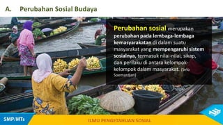 Perubahan sosial merupakan
perubahan pada lembaga-lembaga
kemasyarakatan di dalam suatu
masyarakat yang mempengaruhi sistem
sosialnya, termasuk nilai-nilai, sikap,
dan perilaku di antara kelompok-
kelompok dalam masyarakat. (Selo
Soemardjan)
A. Perubahan Sosial Budaya
ILMU PENGETAHUAN SOSIAL
 