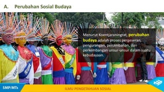 Menurut Koentjaraningrat, perubahan
budaya adalah proses pergeseran,
pengurangan, penambahan, dan
perkembangan unsur-unsur dalam suatu
kebudayaan.
A. Perubahan Sosial Budaya
ILMU PENGETAHUAN SOSIAL
 