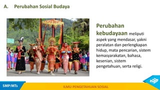 Perubahan
kebudayaan meliputi
aspek yang mendasar, yakni
peralatan dan perlengkapan
hidup, mata pencarian, sistem
kemasyarakatan, bahasa,
kesenian, sistem
pengetahuan, serta religi.
A. Perubahan Sosial Budaya
ILMU PENGETAHUAN SOSIAL
 