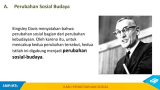Kingsley Davis menyatakan bahwa
perubahan sosial bagian dari perubahan
kebudayaan. Oleh karena itu, untuk
mencakup kedua perubahan tersebut, kedua
istilah ini digabung menjadi perubahan
sosial-budaya.
A. Perubahan Sosial Budaya
ILMU PENGETAHUAN SOSIAL
 