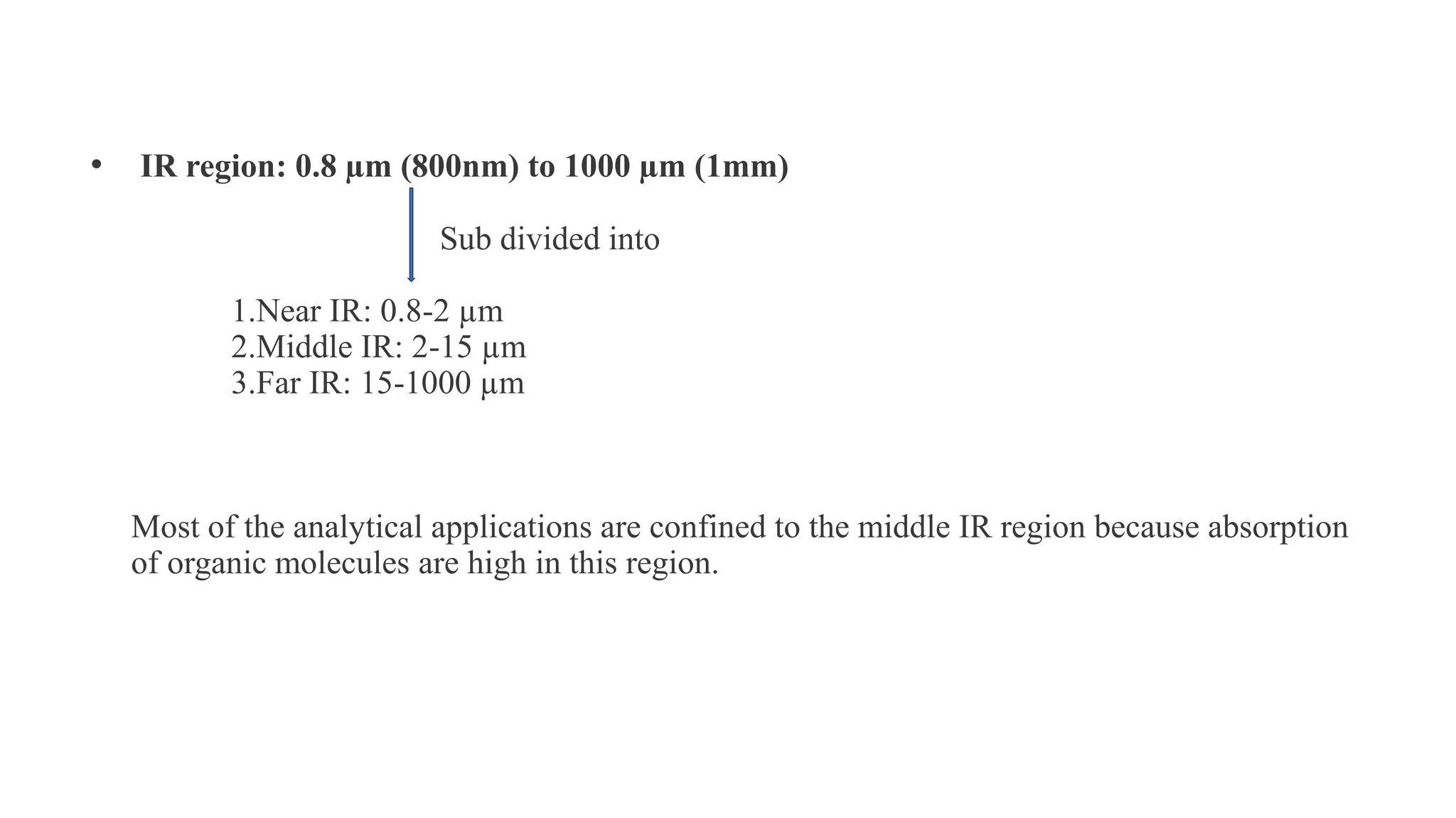 • IR region: 0.8 µm (800nm) to 1000 µm (1mm)
Sub divided into
1.Near IR: 0.8-2 µm
2.Middle IR: 2-15 µm
3.Far IR: 15-1000 µm
Most of the analytical applications are confined to the middle IR region because absorption
of organic molecules are high in this region.
 