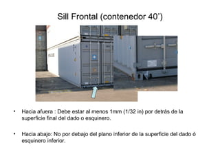 Sill Frontal (contenedor 40’)
• Hacia afuera : Debe estar al menos 1mm (1/32 in) por detrás de la
superficie final del dado o esquinero.
• Hacia abajo: No por debajo del plano inferior de la superficie del dado ó
esquinero inferior.
 