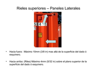 Rieles superiores – Paneles Laterales
• Hacia fuera : Máximo 10mm (3/8 in) mas allá de la superficie del dado ó
esquinero.
• Hacia arriba: (Riles) Máximo 4mm (5/32 in) sobre el plano superior de la
superficie del dado ó esquinero.
 