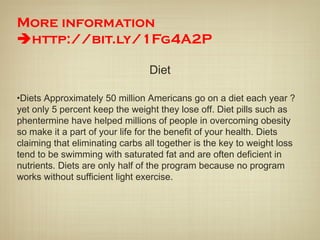 More information
http://bit.ly/1Fg4A2P
Diet
•Diets Approximately 50 million Americans go on a diet each year ?
yet only 5 percent keep the weight they lose off. Diet pills such as
phentermine have helped millions of people in overcoming obesity
so make it a part of your life for the benefit of your health. Diets
claiming that eliminating carbs all together is the key to weight loss
tend to be swimming with saturated fat and are often deficient in
nutrients. Diets are only half of the program because no program
works without sufficient light exercise.
 