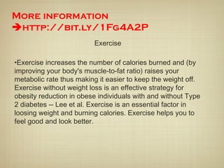 More information
http://bit.ly/1Fg4A2P
Exercise
•Exercise increases the number of calories burned and (by
improving your body's muscle-to-fat ratio) raises your
metabolic rate thus making it easier to keep the weight off.
Exercise without weight loss is an effective strategy for
obesity reduction in obese individuals with and without Type
2 diabetes -- Lee et al. Exercise is an essential factor in
loosing weight and burning calories. Exercise helps you to
feel good and look better.
 