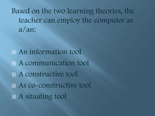 Based on the two learning theories, the
  teacher can employ the computer as
  a/an:

   An information tool
   A communication tool
   A constructive tool
   As co-constructive tool
   A situating tool
 
