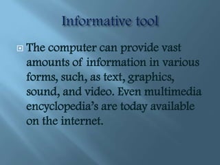    The computer can provide vast
    amounts of information in various
    forms, such, as text, graphics,
    sound, and video. Even multimedia
    encyclopedia’s are today available
    on the internet.
 