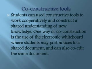    Students can used constructive tools to
    work cooperatively and construct a
    shared understanding of new
    knowledge. One way of co-construction
    is the use of the electronic whiteboard
    where students may post notices to a
    shared document, and can also co-edit
    the same document.
 