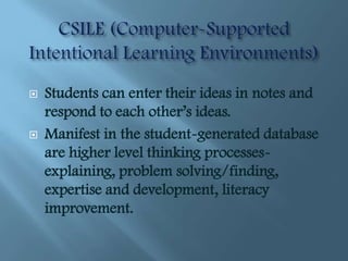    Students can enter their ideas in notes and
    respond to each other’s ideas.
   Manifest in the student-generated database
    are higher level thinking processes-
    explaining, problem solving/finding,
    expertise and development, literacy
    improvement.
 