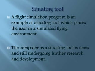   A flight simulation program is an
    example of situating tool which places
    the user in a simulated flying
    environment.

   The computer as a situating tool is news
    and still undergoing further research
    and development.
 