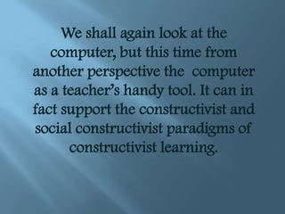 We shall again look at the
   computer, but this time from
another perspective the computer
as a teacher’s handy tool. It can in
fact support the constructivist and
social constructivist paradigms of
      constructivist learning.
 
