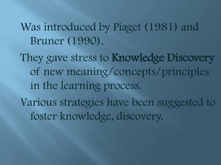 Was introduced by Piaget (1981) and
  Bruner (1990).
They gave stress to Knowledge Discovery
  of new meaning/concepts/principles
  in the learning process.
Various strategies have been suggested to
  foster knowledge, discovery.
 