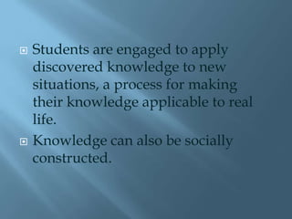    Students are engaged to apply
    discovered knowledge to new
    situations, a process for making
    their knowledge applicable to real
    life.
   Knowledge can also be socially
    constructed.
 