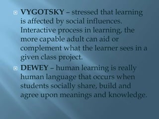    VYGOTSKY – stressed that learning
    is affected by social influences.
    Interactive process in learning, the
    more capable adult can aid or
    complement what the learner sees in a
    given class project.
   DEWEY – human learning is really
    human language that occurs when
    students socially share, build and
    agree upon meanings and knowledge.
 