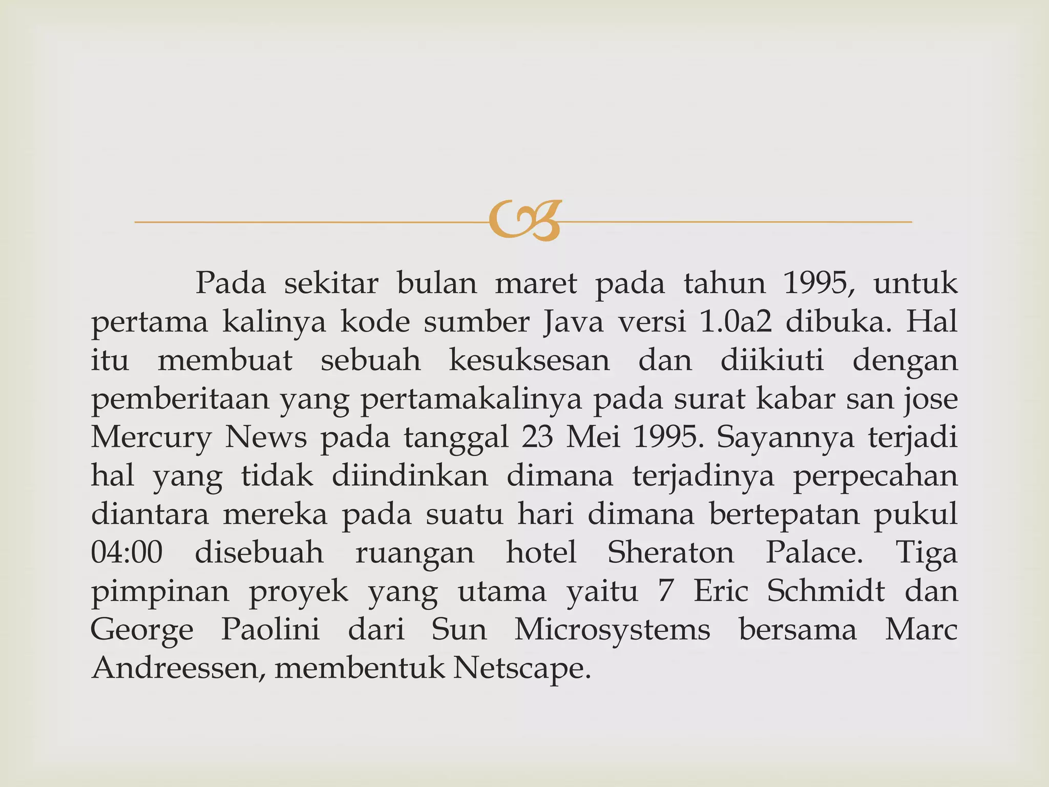 
Pada sekitar bulan maret pada tahun 1995, untuk
pertama kalinya kode sumber Java versi 1.0a2 dibuka. Hal
itu membuat sebuah kesuksesan dan diikiuti dengan
pemberitaan yang pertamakalinya pada surat kabar san jose
Mercury News pada tanggal 23 Mei 1995. Sayannya terjadi
hal yang tidak diindinkan dimana terjadinya perpecahan
diantara mereka pada suatu hari dimana bertepatan pukul
04:00 disebuah ruangan hotel Sheraton Palace. Tiga
pimpinan proyek yang utama yaitu 7 Eric Schmidt dan
George Paolini dari Sun Microsystems bersama Marc
Andreessen, membentuk Netscape.

 