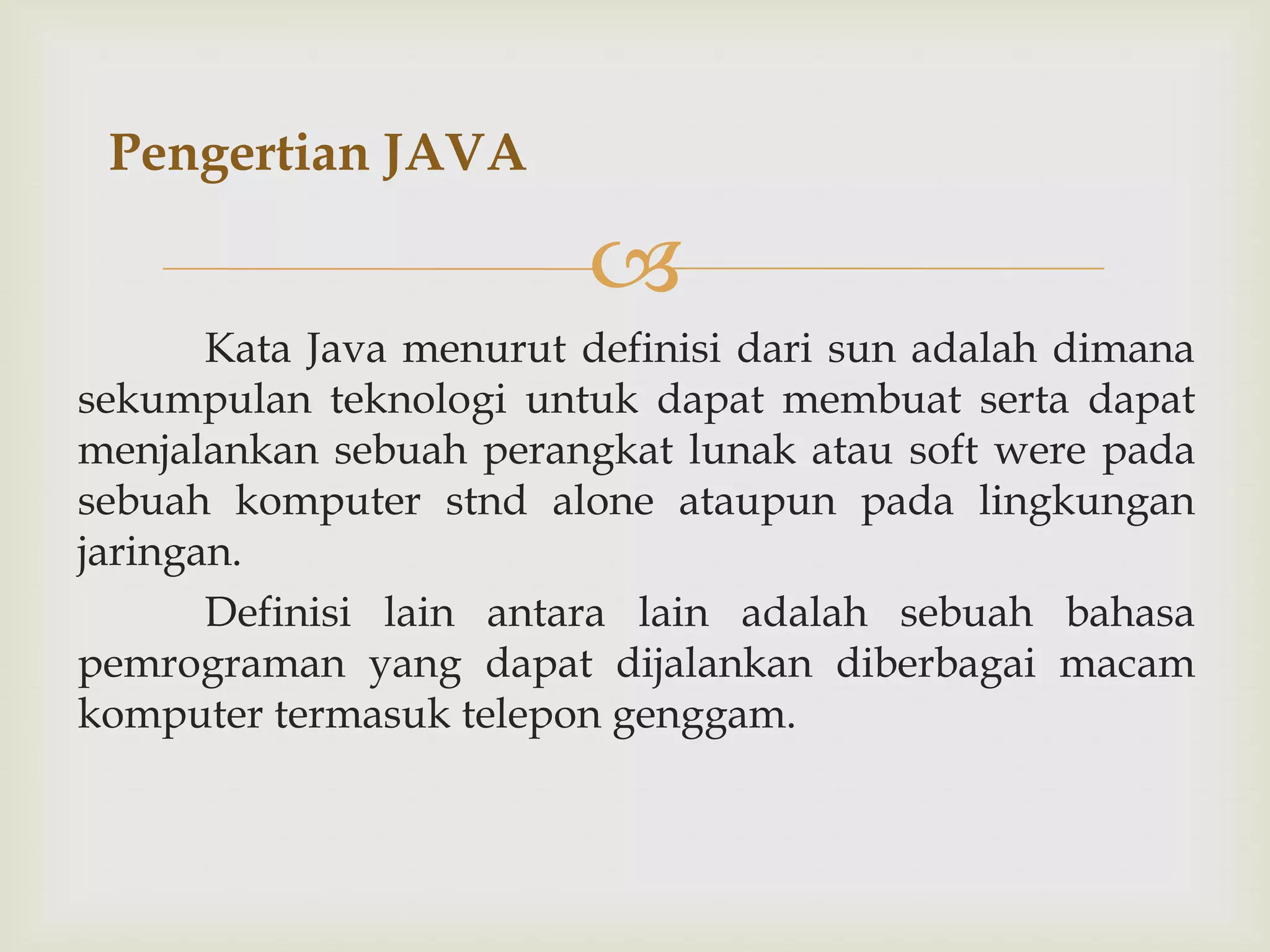 Pengertian JAVA


Kata Java menurut definisi dari sun adalah dimana
sekumpulan teknologi untuk dapat membuat serta dapat
menjalankan sebuah perangkat lunak atau soft were pada
sebuah komputer stnd alone ataupun pada lingkungan
jaringan.
Definisi lain antara lain adalah sebuah bahasa
pemrograman yang dapat dijalankan diberbagai macam
komputer termasuk telepon genggam.

 