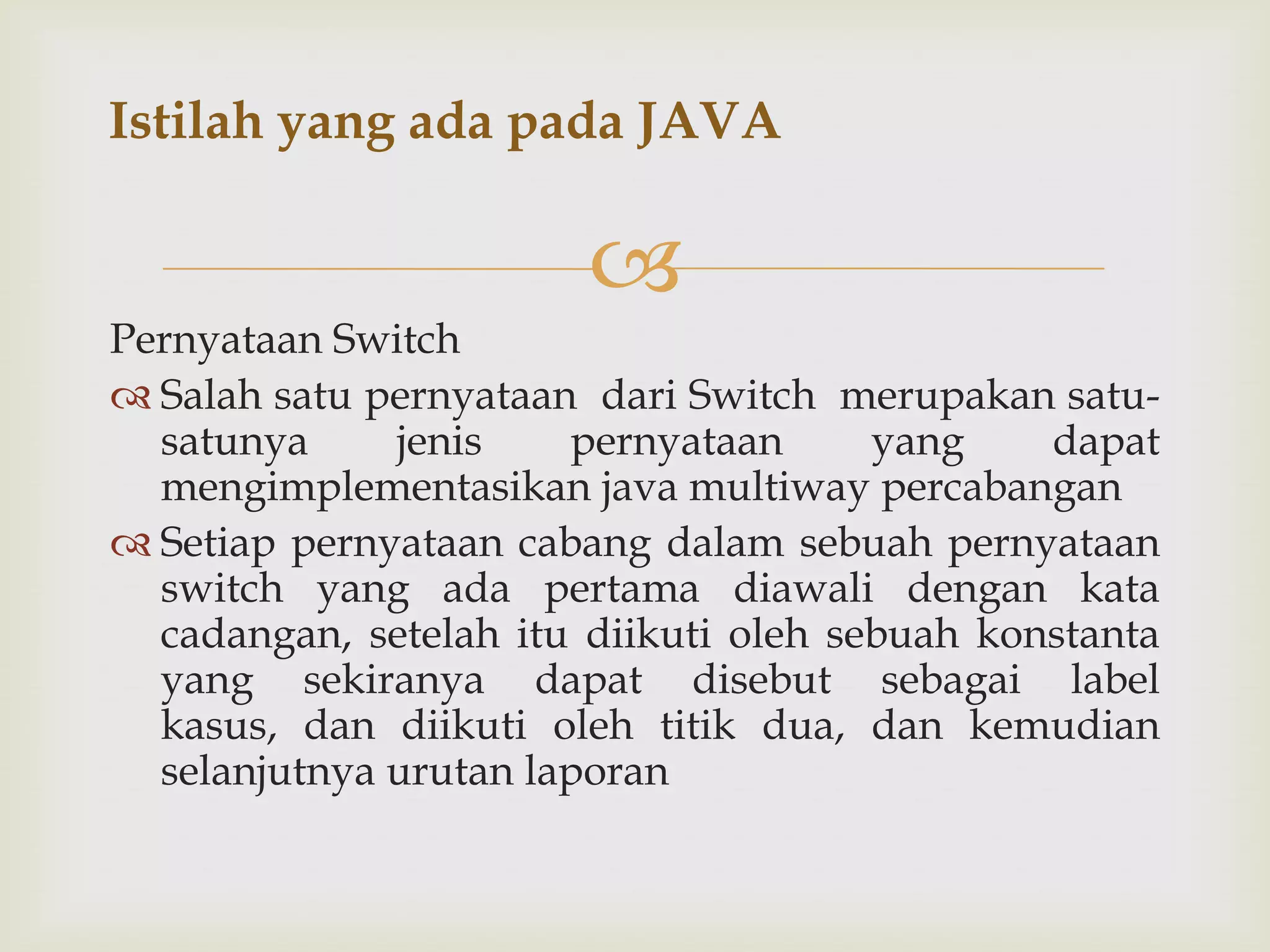Istilah yang ada pada JAVA


Pernyataan Switch
 Salah satu pernyataan dari Switch merupakan satusatunya
jenis
pernyataan
yang
dapat
mengimplementasikan java multiway percabangan
 Setiap pernyataan cabang dalam sebuah pernyataan
switch yang ada pertama diawali dengan kata
cadangan, setelah itu diikuti oleh sebuah konstanta
yang sekiranya dapat disebut sebagai label
kasus, dan diikuti oleh titik dua, dan kemudian
selanjutnya urutan laporan

 