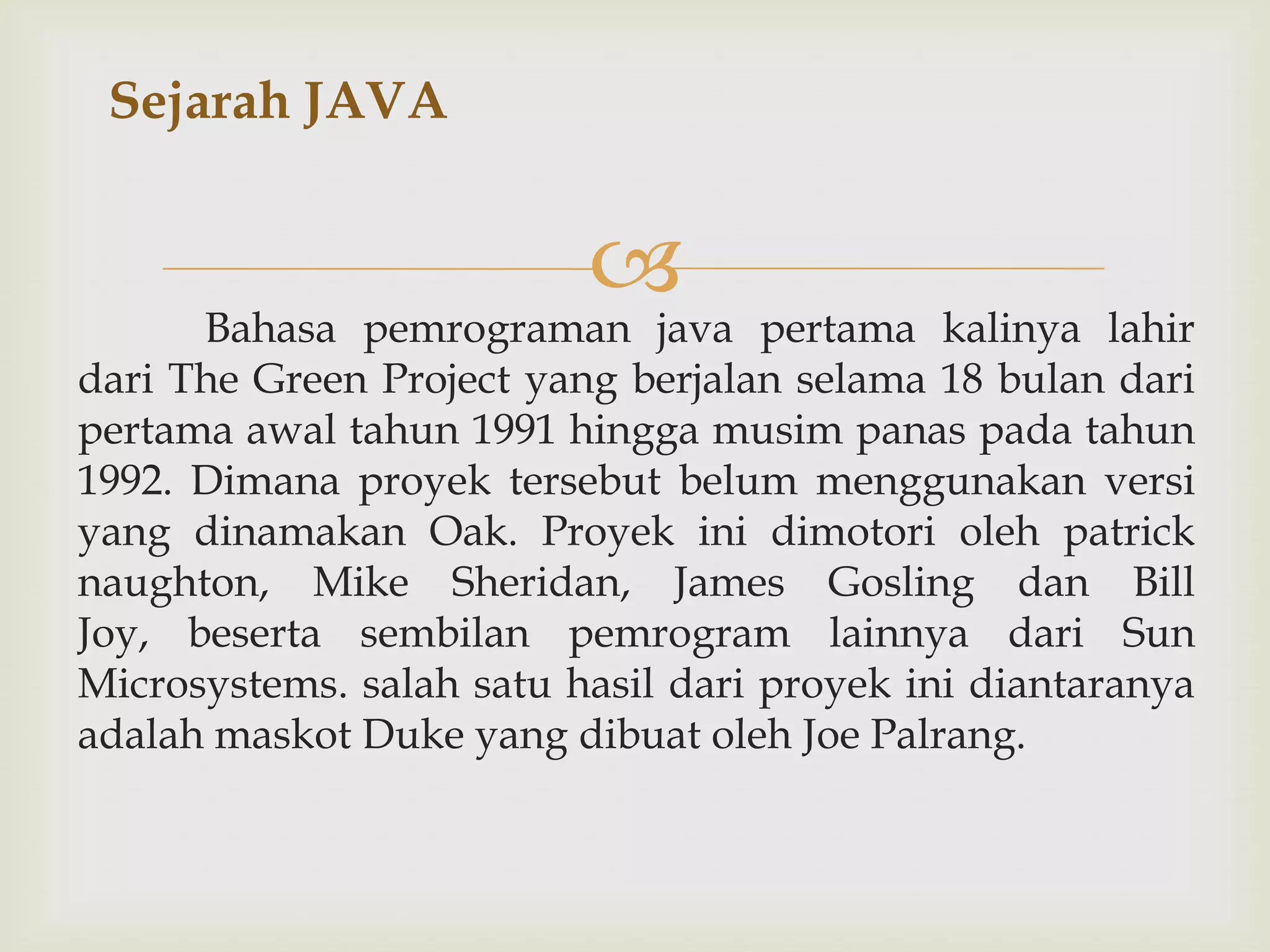 Sejarah JAVA



Bahasa pemrograman java pertama kalinya lahir
dari The Green Project yang berjalan selama 18 bulan dari
pertama awal tahun 1991 hingga musim panas pada tahun
1992. Dimana proyek tersebut belum menggunakan versi
yang dinamakan Oak. Proyek ini dimotori oleh patrick
naughton, Mike Sheridan, James Gosling dan Bill
Joy, beserta sembilan pemrogram lainnya dari Sun
Microsystems. salah satu hasil dari proyek ini diantaranya
adalah maskot Duke yang dibuat oleh Joe Palrang.

 