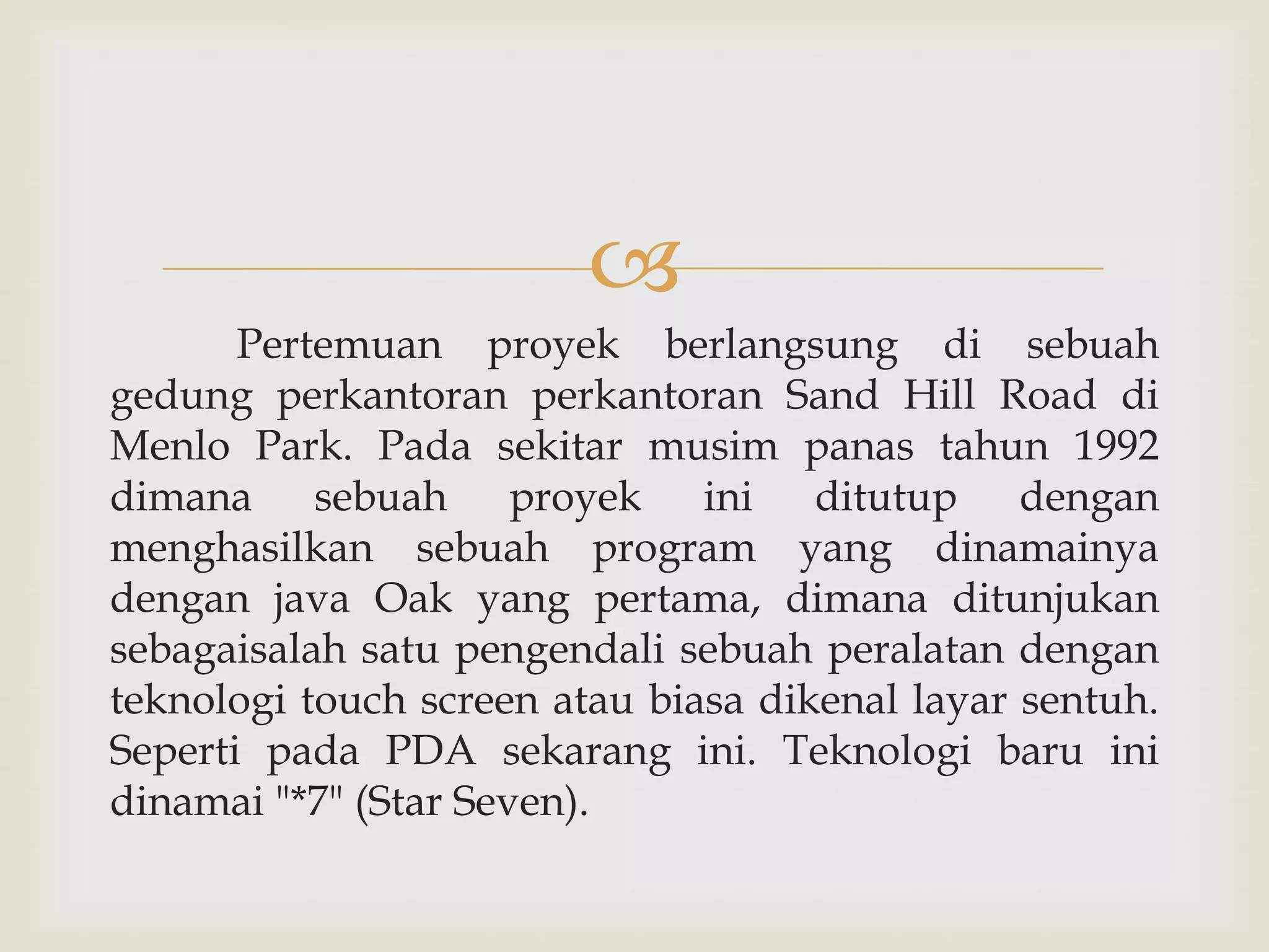
Pertemuan proyek berlangsung di sebuah
gedung perkantoran perkantoran Sand Hill Road di
Menlo Park. Pada sekitar musim panas tahun 1992
dimana sebuah proyek ini ditutup dengan
menghasilkan sebuah program yang dinamainya
dengan java Oak yang pertama, dimana ditunjukan
sebagaisalah satu pengendali sebuah peralatan dengan
teknologi touch screen atau biasa dikenal layar sentuh.
Seperti pada PDA sekarang ini. Teknologi baru ini
dinamai "*7" (Star Seven).

 