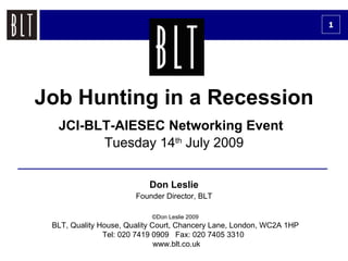 1




Job Hunting in a Recession
  JCI-BLT-AIESEC Networking Event
        Tuesday 14th July 2009


                           Don Leslie
                       Founder Director, BLT

                           ©Don Leslie 2009
 BLT, Quality House, Quality Court, Chancery Lane, London, WC2A 1HP
               Tel: 020 7419 0909 Fax: 020 7405 3310
                              www.blt.co.uk
 