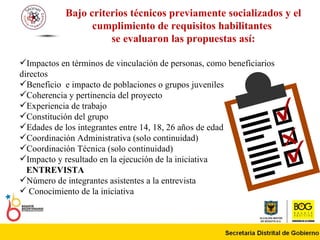 Bajo criterios técnicos previamente socializados y el cumplimiento de requisitos habilitantes  se evaluaron las propuestas así: Impactos en términos de vinculación de personas, como beneficiarios directos  Beneficio  e impacto de poblaciones o grupos juveniles  Coherencia y pertinencia del proyecto  Experiencia de trabajo Constitución del grupo  Edades de los integrantes entre 14, 18, 26 años de edad  Coordinación Administrativa (solo continuidad) Coordinación Técnica (solo continuidad) Impacto y resultado en la ejecución de la iniciativa  ENTREVISTA Número de integrantes asistentes a la entrevista   Conocimiento de la iniciativa   