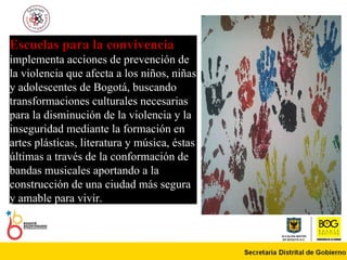 Escuelas para la convivencia   implementa acciones de prevención de la violencia que afecta a los niños, niñas y adolescentes de Bogotá, buscando transformaciones culturales necesarias para la disminución de la violencia y la inseguridad mediante la formación en artes plásticas, literatura y música, éstas últimas a través de la conformación de bandas musicales aportando a la construcción de una ciudad más segura y amable para vivir.  