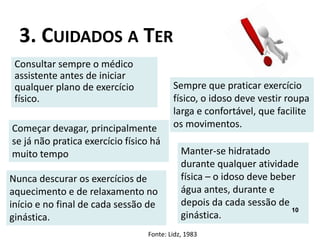 3. CUIDADOS A TER
Consultar sempre o médico
assistente antes de iniciar
qualquer plano de exercício
físico.
Começar devagar, principalmente
se já não pratica exercício físico há
muito tempo
Nunca descurar os exercícios de
aquecimento e de relaxamento no
início e no final de cada sessão de
ginástica.
Manter-se hidratado
durante qualquer atividade
física – o idoso deve beber
água antes, durante e
depois da cada sessão de
ginástica.
Sempre que praticar exercício
físico, o idoso deve vestir roupa
larga e confortável, que facilite
os movimentos.
Fonte: Lidz, 1983
10
 