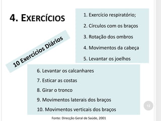 4. EXERCÍCIOS
1. Exercício respiratório;
2. Círculos com os braços
3. Rotação dos ombros
4. Movimentos da cabeça
5. Levantar os joelhos
6. Levantar os calcanhares
7. Esticar as costas
8. Girar o tronco
9. Movimentos laterais dos braços
10. Movimentos verticais dos braços
Fonte: Direcção Geral de Saúde, 2001
12
 