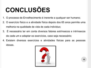 CONCLUSÕES
1. O processo de Envelhecimento é inerente a qualquer ser humano;
2. O exercício físico e a atividade física depois dos 65 anos permite uma
melhoria na qualidade de vida de cada individuo;
3. É necessário ter em conta diversos fatores extrínsecos e intrínsecos
de cada um e adaptar os exercícios, caso seja necessário;
4. Existem diversos exercícios e atividades físicas para as pessoas
idosas.
15
 
