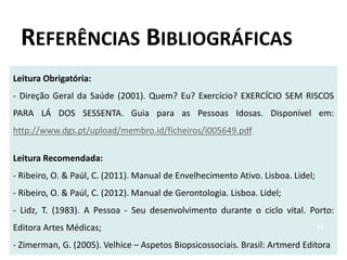 REFERÊNCIAS BIBLIOGRÁFICAS
Leitura Obrigatória:
- Direção Geral da Saúde (2001). Quem? Eu? Exercício? EXERCÍCIO SEM RISCOS
PARA LÁ DOS SESSENTA. Guia para as Pessoas Idosas. Disponível em:
http://www.dgs.pt/upload/membro.id/ficheiros/i005649.pdf
Leitura Recomendada:
- Ribeiro, O. & Paúl, C. (2011). Manual de Envelhecimento Ativo. Lisboa. Lidel;
- Ribeiro, O. & Paúl, C. (2012). Manual de Gerontologia. Lisboa. Lidel;
- Lidz, T. (1983). A Pessoa - Seu desenvolvimento durante o ciclo vital. Porto:
Editora Artes Médicas;
- Zimerman, G. (2005). Velhice – Aspetos Biopsicossociais. Brasil: Artmerd Editora
17
 