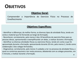 OBJETIVOS
Objetivo Geral:
Compreender a importância do Exercício Físico no Processo de
Envelhecimento
Objetivos Específicos:
- Identificar e diferençar, da melhor forma, os diversos tipos de atividade física, tendo em
conta o material que foi fornecido ao longo da formação;
- Reconhecer, corretamente, pelo menos 4 dos 10 benefícios do exercício físico para as
pessoas idosas, apresentando e exemplificando um deles, a realizar durante a formação;
- Identificar as diversas atividades físicas ou exercícios físicos, tendo em conta o que foi
apresentado durante a formação, apresentando durante 20 min, pelo menos 2, tendo como
colaboração 2 dos colegas formandos;
- Diagnosticar, corretamente, pelo menos 3 cuidados a ter no processo da atividade física, e
quais os contornos possíveis a ter neste processo, debatendo com os colegas presentes, em
5 minutos, a realizar durante a formação.
4
4
 
