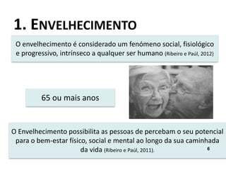 1. ENVELHECIMENTO
O envelhecimento é considerado um fenómeno social, fisiológico
e progressivo, intrínseco a qualquer ser humano (Ribeiro e Paúl, 2012)
65 ou mais anos
O Envelhecimento possibilita as pessoas de percebam o seu potencial
para o bem-estar físico, social e mental ao longo da sua caminhada
da vida (Ribeiro e Paúl, 2011). 6
 