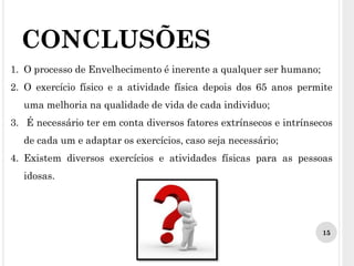 CONCLUSÕES
1. O processo de Envelhecimento é inerente a qualquer ser humano;
2. O exercício físico e a atividade física depois dos 65 anos permite
uma melhoria na qualidade de vida de cada individuo;
3. É necessário ter em conta diversos fatores extrínsecos e intrínsecos
de cada um e adaptar os exercícios, caso seja necessário;
4. Existem diversos exercícios e atividades físicas para as pessoas
idosas.
15
 