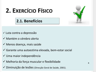 2. EXERCÍCIO FÍSICO
 Luta contra a depressão
 Mantém o cérebro alerta
 Menos doença, mais saúde
 Garante uma autoestima elevada, bem-estar social
 Uma maior independência
 Melhoria da força muscular e flexibilidade
 Diminuição de lesões (Direcção Geral de Saúde, 2001).
2.1. Benefícios
8
 