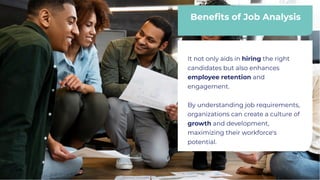 Beneﬁts of Job Analysis
Beneﬁts of Job Analysis
It not only aids in hiring the right
candidates but also enhances
employee retention and
engagement.
By understanding job requirements,
organizations can create a culture of
growth and development,
maximizing their workforce's
potential.
It not only aids in hiring the right
candidates but also enhances
employee retention and
engagement.
By understanding job requirements,
organizations can create a culture of
growth and development,
maximizing their workforce's
potential.
 