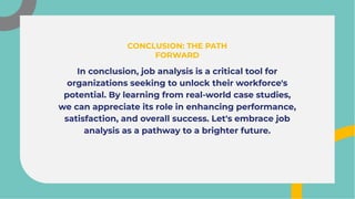 In conclusion, job analysis is a critical tool for
organizations seeking to unlock their workforce's
potential. By learning from real-world case studies,
we can appreciate its role in enhancing performance,
satisfaction, and overall success. Let's embrace job
analysis as a pathway to a brighter future.
In conclusion, job analysis is a critical tool for
organizations seeking to unlock their workforce's
potential. By learning from real-world case studies,
we can appreciate its role in enhancing performance,
satisfaction, and overall success. Let's embrace job
analysis as a pathway to a brighter future.
CONCLUSION: THE PATH
FORWARD
CONCLUSION: THE PATH
FORWARD
 