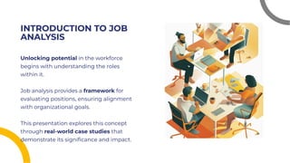 INTRODUCTION TO JOB
ANALYSIS
INTRODUCTION TO JOB
ANALYSIS
Unlocking potential in the workforce
begins with understanding the roles
within it.
Job analysis provides a framework for
evaluating positions, ensuring alignment
with organizational goals.
This presentation explores this concept
through real-world case studies that
demonstrate its signiﬁcance and impact.
Unlocking potential in the workforce
begins with understanding the roles
within it.
Job analysis provides a framework for
evaluating positions, ensuring alignment
with organizational goals.
This presentation explores this concept
through real-world case studies that
demonstrate its signiﬁcance and impact.
 