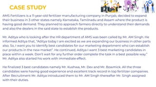 CASE STUDY
CASE STUDY
AMS Fertilizers is a 11-year-old fertilizer manufacturing company in Punjab, decided to expand
their business in 3 other states namely Karnataka, Tamilnadu and Assam where the product is
having good demand. They planned to approach farmers directly to understand their demands
and also the dealers in the said state to establish the products.
Mr. Aditya who is looking after the HR department of AMS was been called by Mr. AM Singh. He
informed Aditya that, “Aditya today I am excited as we are expanding our business in other parts
also. So, I want you to identify best candidates for our marketing department who can establish
our products in the new market”. He continued, Aditya I want 3 best marketing candidates in
place within a week. Don’t wait for any further order complete the task in a best possible way.”
Mr. Aditya also started his work with immediate effect.
He ﬁnalized 3 best candidates namely Mr. Kushwa, Mr. Dev and Mr. Bowmick. All the three
candidates were having good experience and excellent track record in top fertilizer companies.
After Recruitment Mr. Aditya introduced them to Mr. AM Singh thereafter Mr. Singh assigned
with their duties.
AMS Fertilizers is a 11-year-old fertilizer manufacturing company in Punjab, decided to expand
their business in 3 other states namely Karnataka, Tamilnadu and Assam where the product is
having good demand. They planned to approach farmers directly to understand their demands
and also the dealers in the said state to establish the products.
Mr. Aditya who is looking after the HR department of AMS was been called by Mr. AM Singh. He
informed Aditya that, “Aditya today I am excited as we are expanding our business in other parts
also. So, I want you to identify best candidates for our marketing department who can establish
our products in the new market”. He continued, Aditya I want 3 best marketing candidates in
place within a week. Don’t wait for any further order complete the task in a best possible way.”
Mr. Aditya also started his work with immediate effect.
He ﬁnalized 3 best candidates namely Mr. Kushwa, Mr. Dev and Mr. Bowmick. All the three
candidates were having good experience and excellent track record in top fertilizer companies.
After Recruitment Mr. Aditya introduced them to Mr. AM Singh thereafter Mr. Singh assigned
with their duties.
 