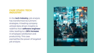CASE STUDY: TECH
INDUSTRY
CASE STUDY: TECH
INDUSTRY
In the tech industry, job analysis
has transformed recruitment
strategies. A leading company
utilized data-driven insights to
redeﬁne their software engineer
roles, leading to a 30% increase
in employee satisfaction and
productivity. This case
exempliﬁes the power of targeted
job analysis.
In the tech industry, job analysis
has transformed recruitment
strategies. A leading company
utilized data-driven insights to
redeﬁne their software engineer
roles, leading to a 30% increase
in employee satisfaction and
productivity. This case
exempliﬁes the power of targeted
job analysis.
 