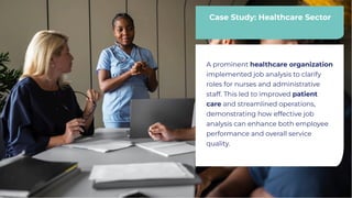 Case Study: Healthcare Sector
Case Study: Healthcare Sector
A prominent healthcare organization
implemented job analysis to clarify
roles for nurses and administrative
staff. This led to improved patient
care and streamlined operations,
demonstrating how effective job
analysis can enhance both employee
performance and overall service
quality.
A prominent healthcare organization
implemented job analysis to clarify
roles for nurses and administrative
staff. This led to improved patient
care and streamlined operations,
demonstrating how effective job
analysis can enhance both employee
performance and overall service
quality.
 
