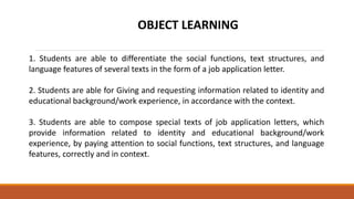 OBJECT LEARNING
1. Students are able to differentiate the social functions, text structures, and
language features of several texts in the form of a job application letter.
2. Students are able for Giving and requesting information related to identity and
educational background/work experience, in accordance with the context.
3. Students are able to compose special texts of job application letters, which
provide information related to identity and educational background/work
experience, by paying attention to social functions, text structures, and language
features, correctly and in context.
 