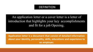 Application letter is a document that consist of detailed information
about your identity, personality, skills, educations and experience to
an employer.
An application letter or a cover letter is a letter of
introduction that highlights your key accomplishments
and fit for a job Opening.
DEFINITION
 