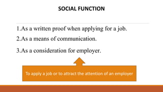 SOCIAL FUNCTION
1.As a written proof when applying for a job.
2.As a means of communication.
3.As a consideration for employer.
To apply a job or to attract the attention of an employer
 