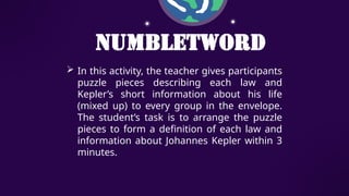 NumbLetWord
 In this activity, the teacher gives participants
puzzle pieces describing each law and
Kepler’s short information about his life
(mixed up) to every group in the envelope.
The student’s task is to arrange the puzzle
pieces to form a definition of each law and
information about Johannes Kepler within 3
minutes.
 