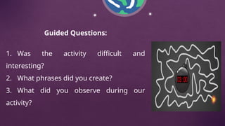 Guided Questions:
1. Was the activity difficult and
interesting?
2. What phrases did you create?
3. What did you observe during our
activity?
 